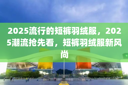 2025流行的短褲羽絨服，2025潮流搶先看，短褲羽絨服新風(fēng)尚