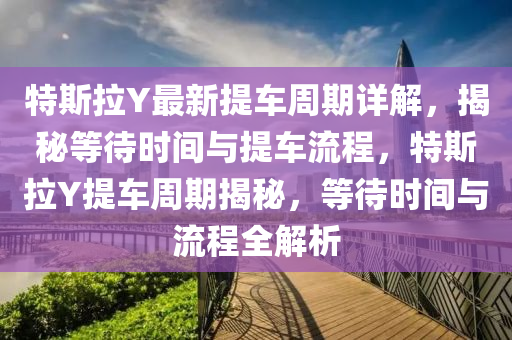 特斯拉Y最新提車周期詳解，揭秘等待時間與提車流程，特斯拉Y提車周期揭秘，等待時間與流程全解析