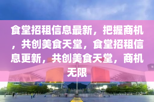 食堂招租信息最新，把握商機，共創(chuàng)美食天堂，食堂招租信息更新，共創(chuàng)美食天堂，商機無限