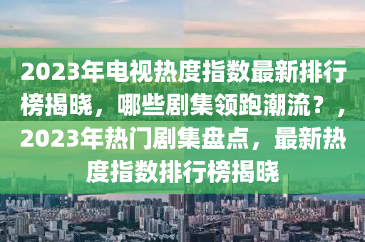 2023年電視熱度指數(shù)最新排行榜揭曉，哪些劇集領(lǐng)跑潮流？，2023年熱門劇集盤點，最新熱度指數(shù)排行榜揭曉