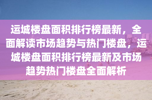 運城樓盤面積排行榜最新，全面解讀市場趨勢與熱門樓盤，運城樓盤面積排行榜最新及市場趨勢熱門樓盤全面解析