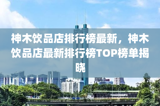神木飲品店排行榜最新，神木飲品店最新排行榜TOP榜單揭曉