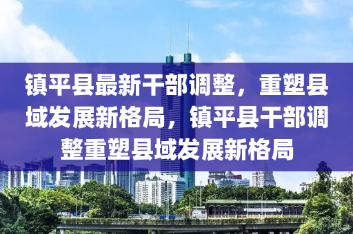 鎮(zhèn)平縣最新干部調(diào)整，重塑縣域發(fā)展新格局，鎮(zhèn)平縣干部調(diào)整重塑縣域發(fā)展新格局