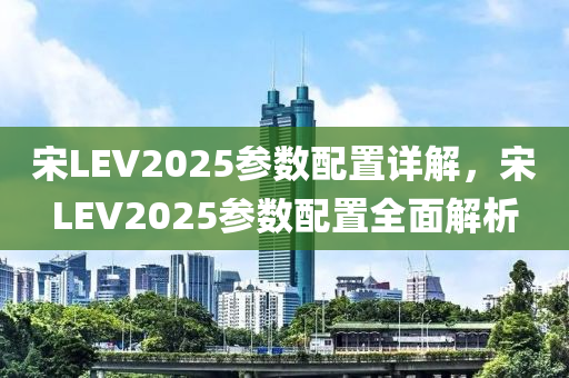 宋LEV2025參數(shù)配置詳解，宋LEV2025參數(shù)配置全面解析