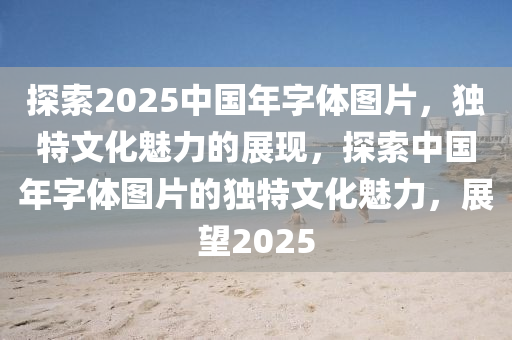 探索2025中國年字體圖片，獨特文化魅力的展現(xiàn)，探索中國年字體圖片的獨特文化魅力，展望2025