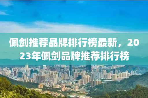 佩劍推薦品牌排行榜最新，2023年佩劍品牌推薦排行榜
