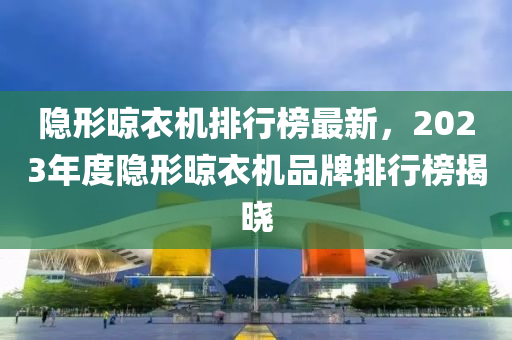 隱形晾衣機(jī)排行榜最新，2023年度隱形晾衣機(jī)品牌排行榜揭曉