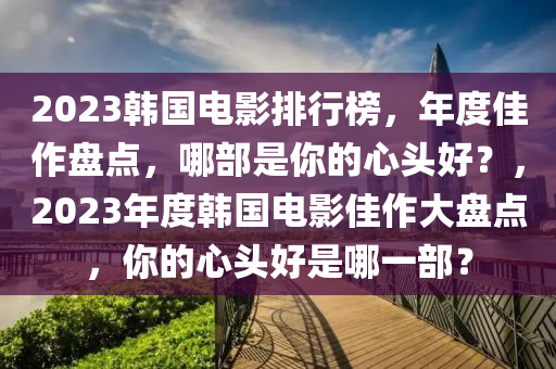 2023韓國電影排行榜，年度佳作盤點，哪部是你的心頭好？，2023年度韓國電影佳作大盤點，你的心頭好是哪一部？