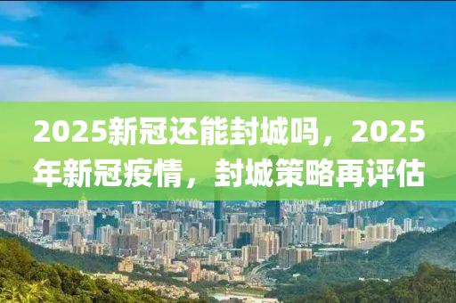 2025新冠還能封城嗎，2025年新冠疫情，封城策略再評(píng)估