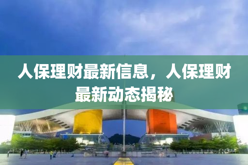 人保理財(cái)最新信息，人保理財(cái)最新動(dòng)態(tài)揭秘