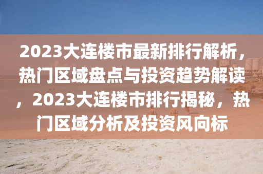 2023大連樓市最新排行解析，熱門區(qū)域盤點(diǎn)與投資趨勢解讀，2023大連樓市排行揭秘，熱門區(qū)域分析及投資風(fēng)向標(biāo)