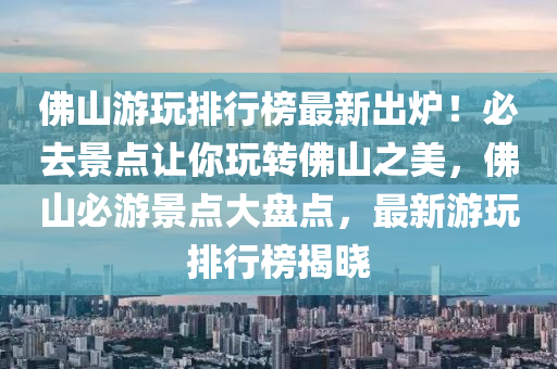 佛山游玩排行榜最新出爐！必去景點(diǎn)讓你玩轉(zhuǎn)佛山之美，佛山必游景點(diǎn)大盤點(diǎn)，最新游玩排行榜揭曉
