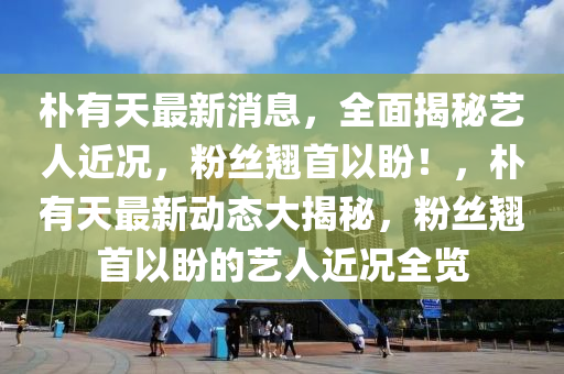 樸有天最新消息，全面揭秘藝人近況，粉絲翹首以盼！，樸有天最新動態(tài)大揭秘，粉絲翹首以盼的藝人近況全覽