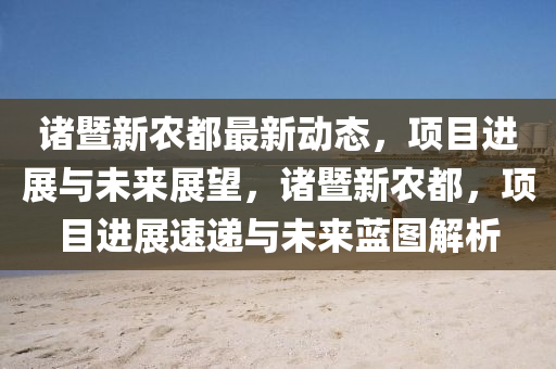 諸暨新農(nóng)都最新動態(tài)，項(xiàng)目進(jìn)展與未來展望，諸暨新農(nóng)都，項(xiàng)目進(jìn)展速遞與未來藍(lán)圖解析