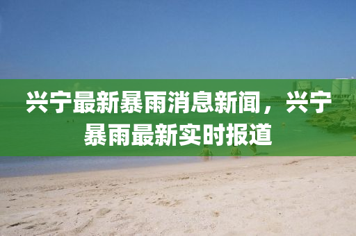 興寧最新暴雨消息新聞，興寧暴雨最新實(shí)時(shí)報(bào)道