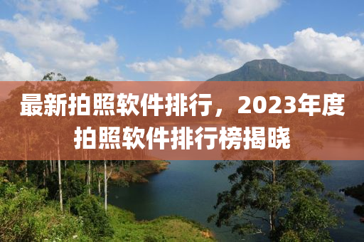 最新拍照軟件排行，2023年度拍照軟件排行榜揭曉