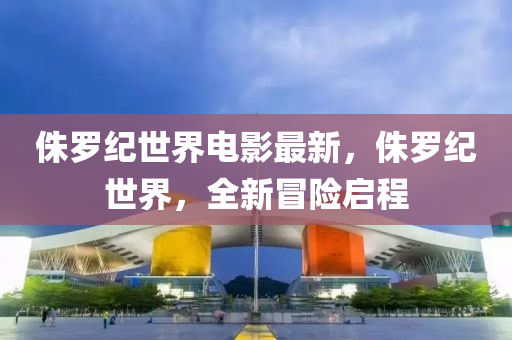 侏羅紀世界電影最新，侏羅紀世界，全新冒險啟程