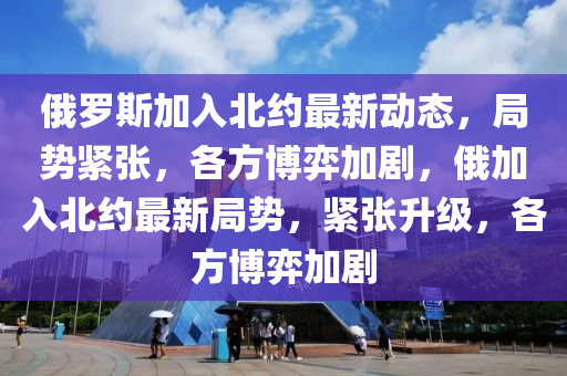 俄羅斯加入北約最新動態(tài)，局勢緊張，各方博弈加劇，俄加入北約最新局勢，緊張升級，各方博弈加劇
