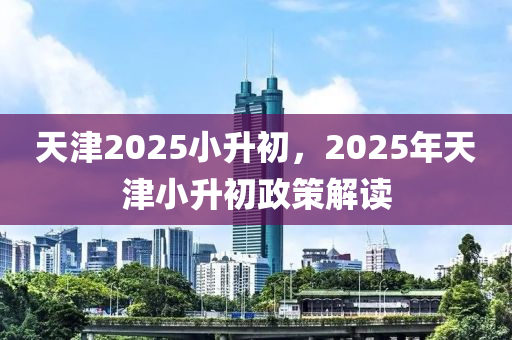 天津2025小升初，2025年天津小升初政策解讀