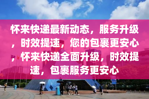 懷來快遞最新動態(tài)，服務(wù)升級，時效提速，您的包裹更安心，懷來快遞全面升級，時效提速，包裹服務(wù)更安心