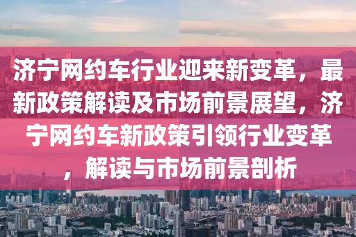 濟(jì)寧網(wǎng)約車行業(yè)迎來新變革，最新政策解讀及市場前景展望，濟(jì)寧網(wǎng)約車新政策引領(lǐng)行業(yè)變革，解讀與市場前景剖析