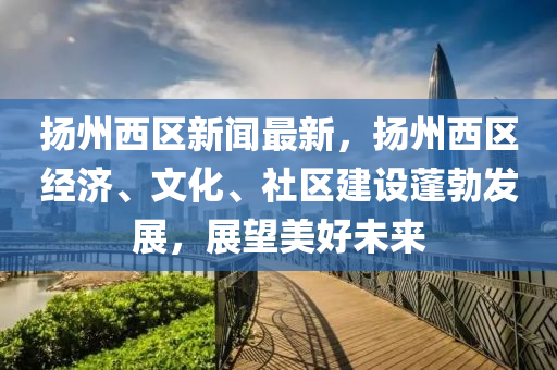 揚(yáng)州西區(qū)新聞最新，揚(yáng)州西區(qū)經(jīng)濟(jì)、文化、社區(qū)建設(shè)蓬勃發(fā)展，展望美好未來