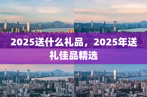 2025送什么禮品，2025年送禮佳品精選