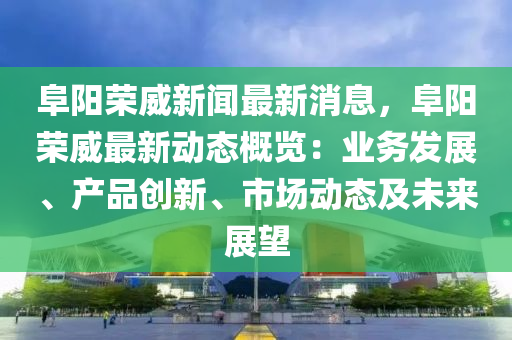 阜陽榮威新聞最新消息，阜陽榮威最新動態(tài)概覽：業(yè)務(wù)發(fā)展、產(chǎn)品創(chuàng)新、市場動態(tài)及未來展望