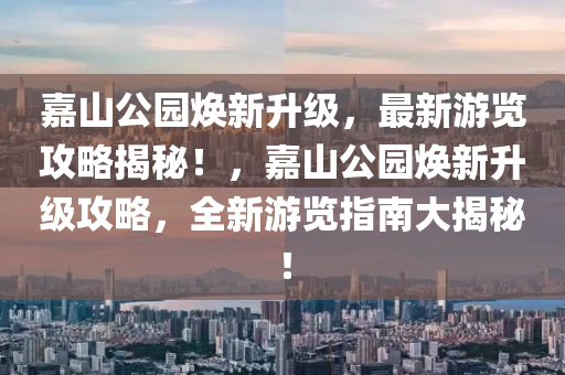 嘉山公園煥新升級(jí)，最新游覽攻略揭秘！，嘉山公園煥新升級(jí)攻略，全新游覽指南大揭秘！