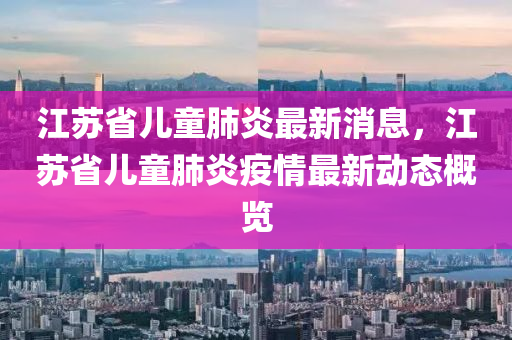 江蘇省兒童肺炎最新消息，江蘇省兒童肺炎疫情最新動態(tài)概覽