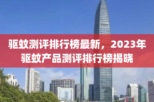 驅(qū)蚊測(cè)評(píng)排行榜最新，2023年驅(qū)蚊產(chǎn)品測(cè)評(píng)排行榜揭曉