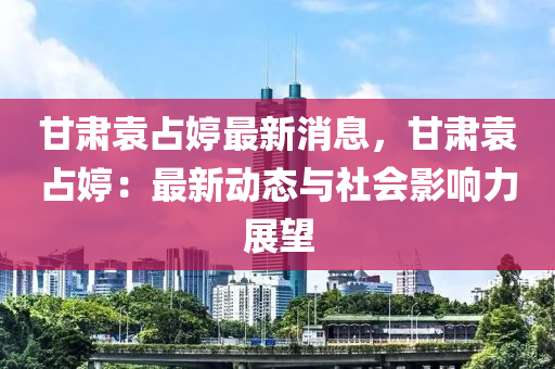 甘肅袁占婷最新消息，甘肅袁占婷：最新動(dòng)態(tài)與社會(huì)影響力展望