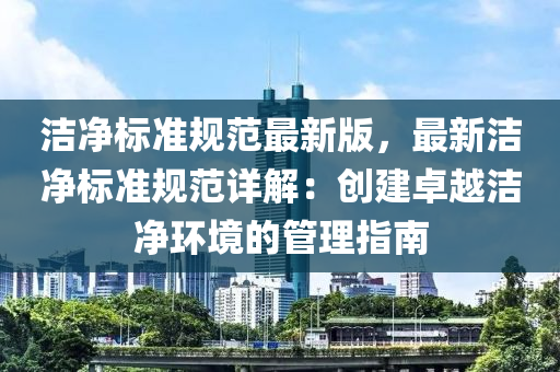 潔凈標(biāo)準(zhǔn)規(guī)范最新版，最新潔凈標(biāo)準(zhǔn)規(guī)范詳解：創(chuàng)建卓越潔凈環(huán)境的管理指南