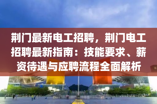 荊門最新電工招聘，荊門電工招聘最新指南：技能要求、薪資待遇與應(yīng)聘流程全面解析