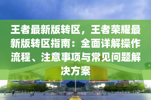 王者最新版轉(zhuǎn)區(qū)，王者榮耀最新版轉(zhuǎn)區(qū)指南：全面詳解操作流程、注意事項(xiàng)與常見問題解決方案