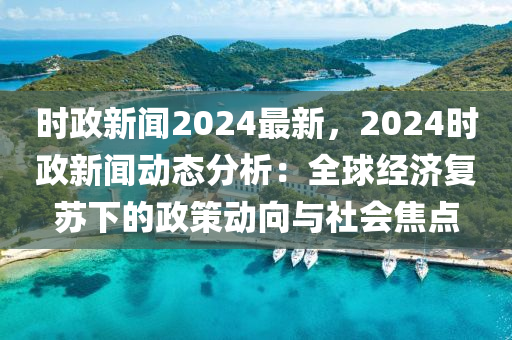時(shí)政新聞2024最新，2024時(shí)政新聞動態(tài)分析：全球經(jīng)濟(jì)復(fù)蘇下的政策動向與社會焦點(diǎn)