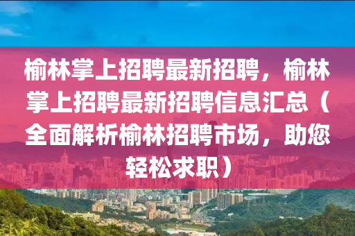 榆林掌上招聘最新招聘，榆林掌上招聘最新招聘信息匯總（全面解析榆林招聘市場，助您輕松求職）