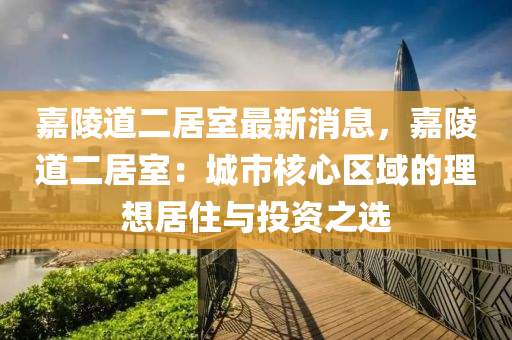 嘉陵道二居室最新消息，嘉陵道二居室：城市核心區(qū)域的理想居住與投資之選
