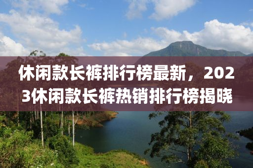 休閑款長(zhǎng)褲排行榜最新，2023休閑款長(zhǎng)褲熱銷排行榜揭曉