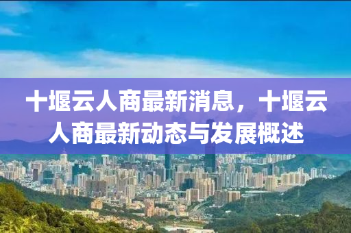 十堰云人商最新消息，十堰云人商最新動(dòng)態(tài)與發(fā)展概述