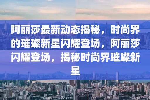 阿麗莎最新動(dòng)態(tài)揭秘，時(shí)尚界的璀璨新星閃耀登場(chǎng)，阿麗莎閃耀登場(chǎng)，揭秘時(shí)尚界璀璨新星