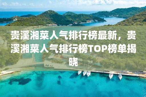 貴溪湘菜人氣排行榜最新，貴溪湘菜人氣排行榜TOP榜單揭曉