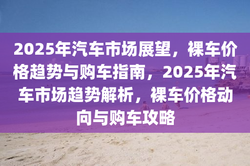 2025年汽車市場展望，裸車價(jià)格趨勢與購車指南，2025年汽車市場趨勢解析，裸車價(jià)格動向與購車攻略