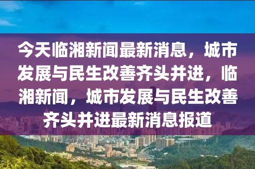 今天臨湘新聞最新消息，城市發(fā)展與民生改善齊頭并進(jìn)，臨湘新聞，城市發(fā)展與民生改善齊頭并進(jìn)最新消息報(bào)道