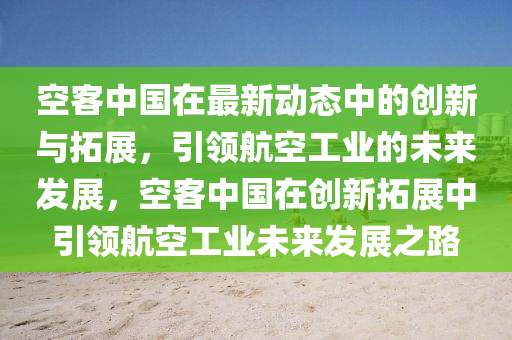 空客中國在最新動態(tài)中的創(chuàng)新與拓展，引領(lǐng)航空工業(yè)的未來發(fā)展，空客中國在創(chuàng)新拓展中引領(lǐng)航空工業(yè)未來發(fā)展之路