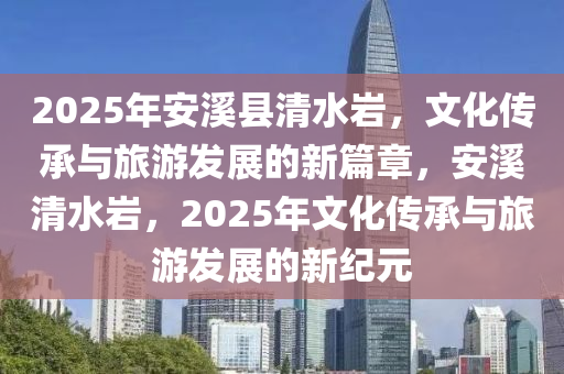 2025年安溪縣清水巖，文化傳承與旅游發(fā)展的新篇章，安溪清水巖，2025年文化傳承與旅游發(fā)展的新紀元