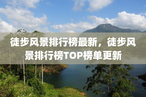 徒步風(fēng)景排行榜最新，徒步風(fēng)景排行榜TOP榜單更新