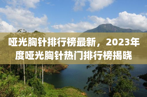 啞光胸針排行榜最新，2023年度啞光胸針熱門排行榜揭曉