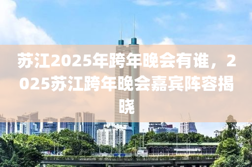 蘇江2025年跨年晚會有誰，2025蘇江跨年晚會嘉賓陣容揭曉