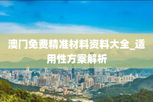 澳門免費精準(zhǔn)材料資料大全_適用性方案解析